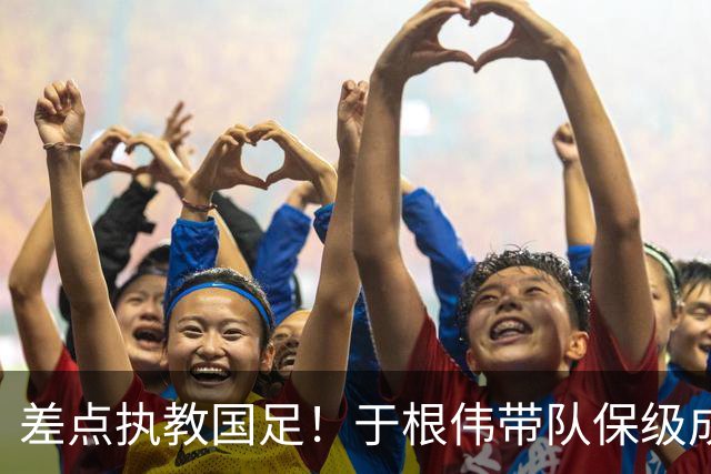 差点执教国足！于根伟带队保级成功：下半赛季积分榜全中超第一