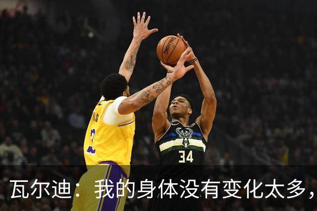 瓦尔迪：我的身体没有变化太多，能靠球商把身体那部分补回来