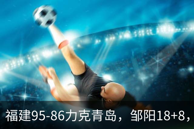 福建95-86力克青岛，邹阳18+8，黎伊扬19+4+3，韦瑟斯庞空砍28分