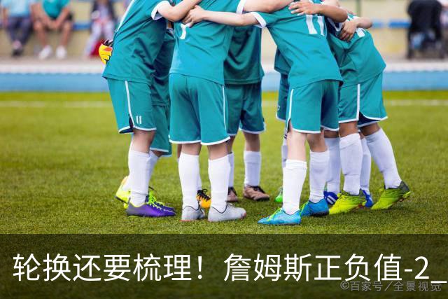 轮换还要梳理！詹姆斯正负值-2 为76人首发中唯一负值