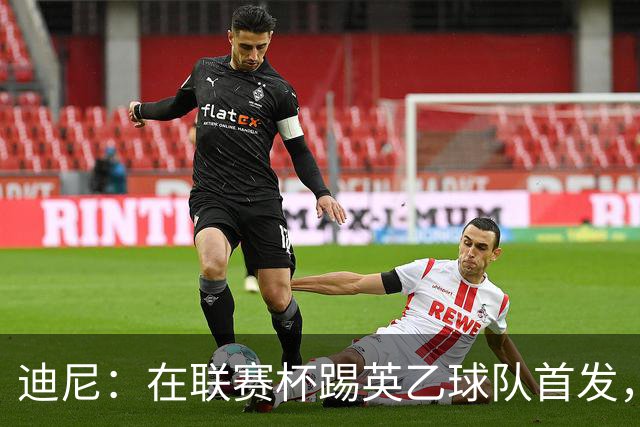 迪尼：在联赛杯踢英乙球队首发，约克雷斯应该感到自己被塔帅冒犯