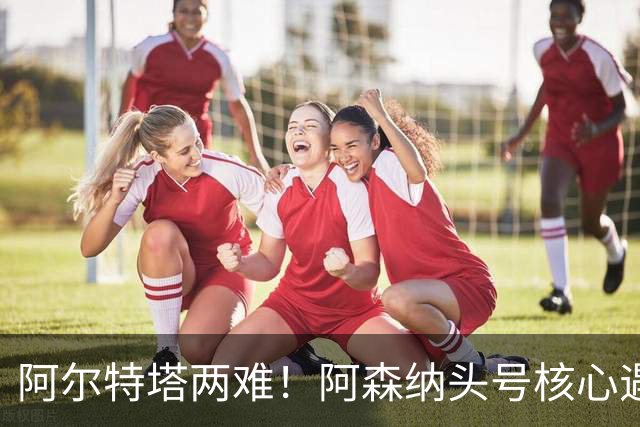 阿尔特塔两难！阿森纳头号核心遇阻！8000 万王牌或将走人