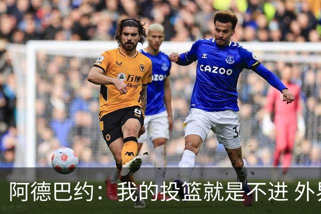 阿德巴约：我的投篮就是不进 外界舆论想让我当替罪羊！